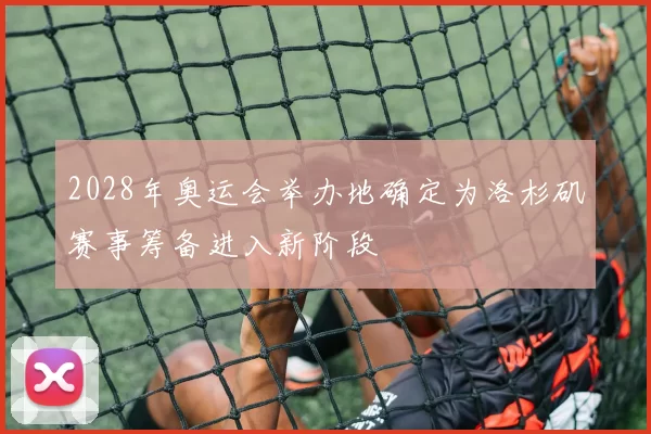 2028年奥运会举办地确定为洛杉矶赛事筹备进入新阶段