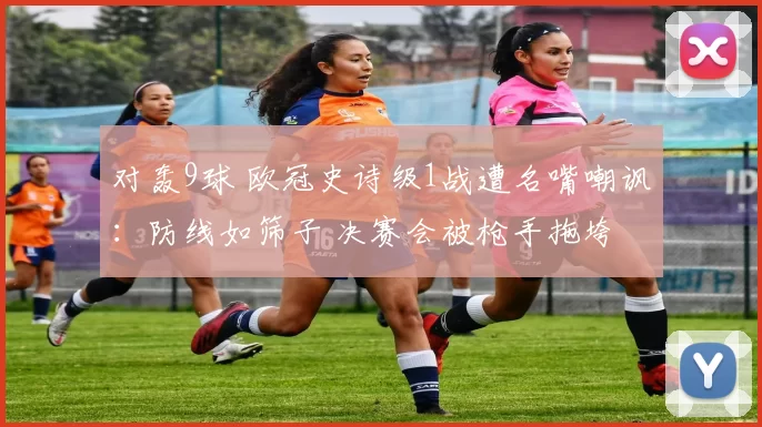 对轰9球 欧冠史诗级1战遭名嘴嘲讽：防线如筛子 决赛会被枪手拖垮