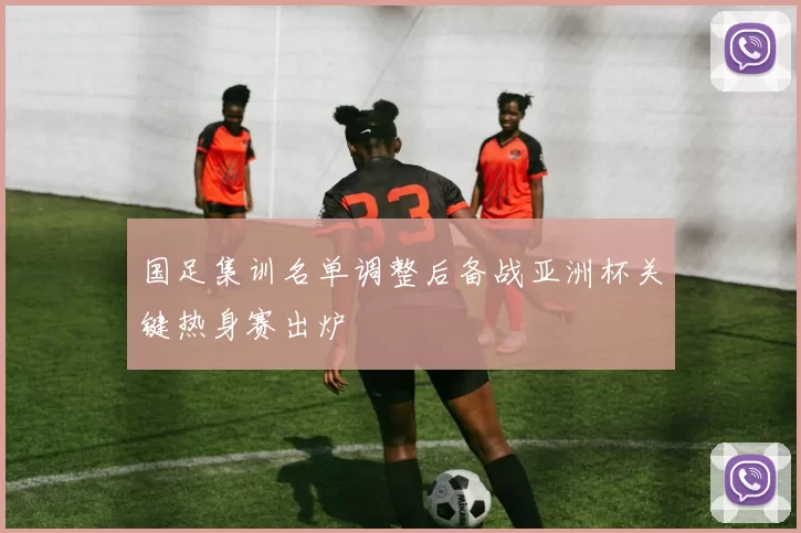 国足集训名单调整后备战亚洲杯关键热身赛出炉