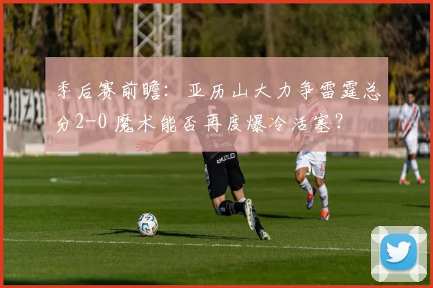 季后赛前瞻：亚历山大力争雷霆总分2-0 魔术能否再度爆冷活塞？