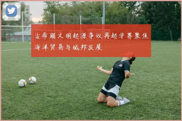 古希腊文明起源争议再起学界聚焦海洋贸易与城邦发展