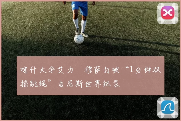 喀什大学艾力・穆萨打破“1分钟双摇跳绳”吉尼斯世界纪录