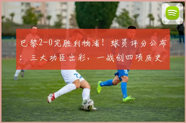 巴黎2-0完胜利物浦!球员评分公布:三大功臣出彩,一战创四项历史纪录_欧冠_瓦拉茨赫利亚_欧冠