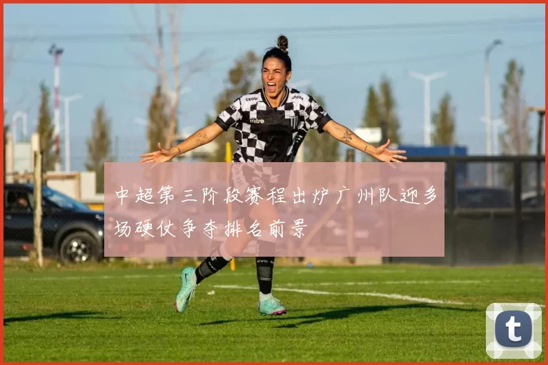 中超第三阶段赛程出炉广州队迎多场硬仗争夺排名前景