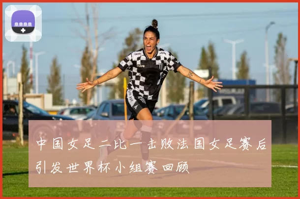 中国女足二比一击败法国女足赛后引发世界杯小组赛回顾