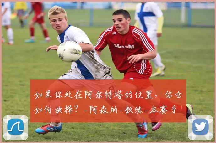 如果你处在阿尔特塔的位置，你会如何抉择？_阿森纳_教练_本赛季