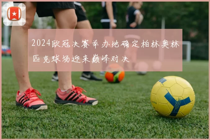 2024欧冠决赛举办地确定柏林奥林匹克球场迎来巅峰对决