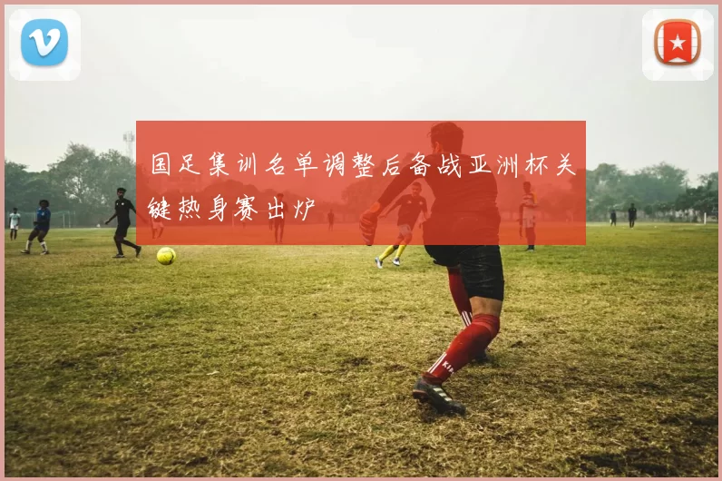 国足集训名单调整后备战亚洲杯关键热身赛出炉