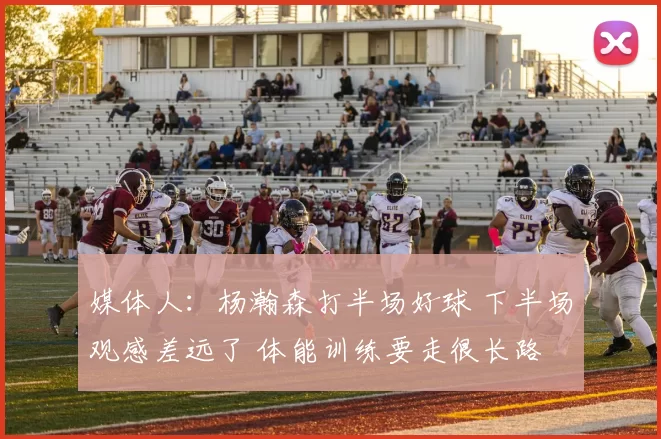 媒体人：杨瀚森打半场好球 下半场观感差远了 体能训练要走很长路