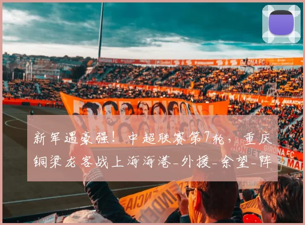 新军遇豪强！中超联赛第7轮，重庆铜梁龙客战上海海港_外援_余望_阵容