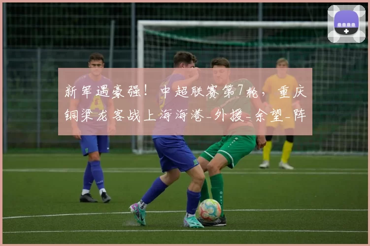 新军遇豪强！中超联赛第7轮，重庆铜梁龙客战上海海港_外援_余望_阵容