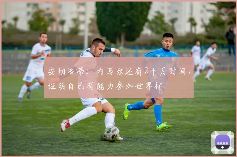 安切洛蒂：内马尔还有2个月时间，证明自己有能力参加世界杯