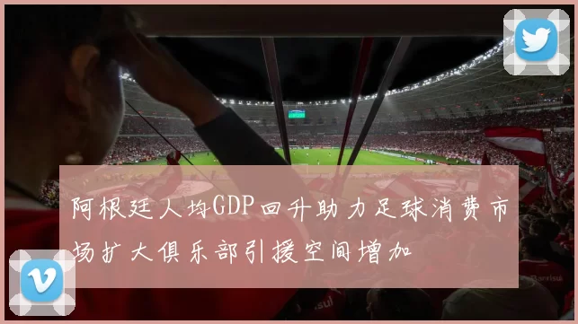 阿根廷人均GDP回升助力足球消费市场扩大俱乐部引援空间增加
