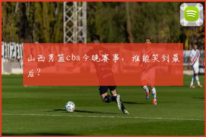 山西男篮cba今晚赛事，谁能笑到最后？