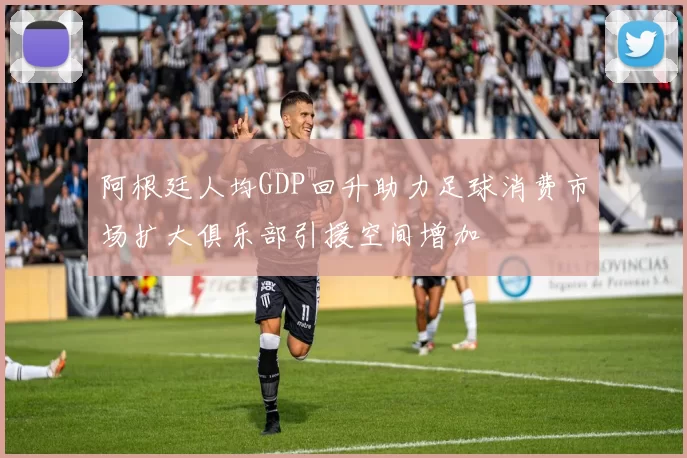 阿根廷人均GDP回升助力足球消费市场扩大俱乐部引援空间增加