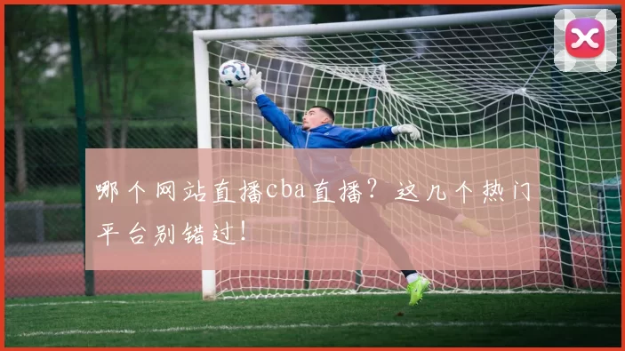 哪个网站直播cba直播？这几个热门平台别错过！