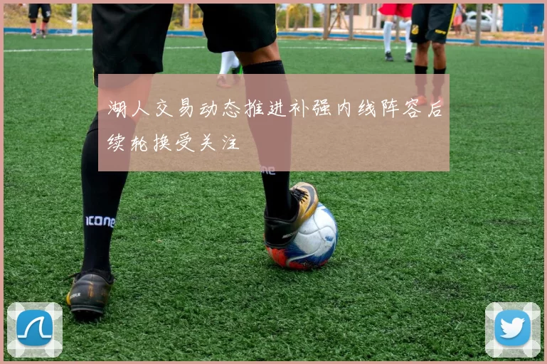 湖人交易动态推进补强内线阵容后续轮换受关注