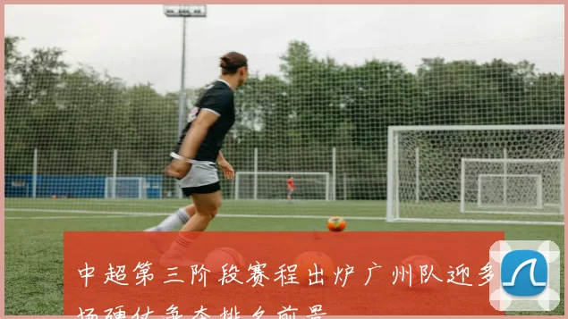中超第三阶段赛程出炉广州队迎多场硬仗争夺排名前景