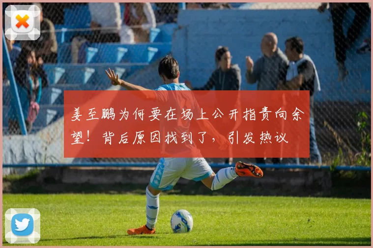 姜至鹏为何要在场上公开指责向余望！背后原因找到了，引发热议