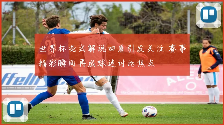 世界杯花式解说回看引发关注 赛事精彩瞬间再成球迷讨论焦点