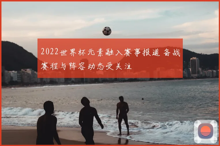 2022世界杯元素融入赛事报道 备战赛程与阵容动态受关注