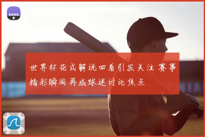 世界杯花式解说回看引发关注 赛事精彩瞬间再成球迷讨论焦点