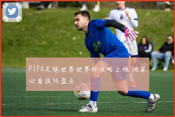 FIFA足球世界世界杯攻略上线 玩家必看技巧盘点